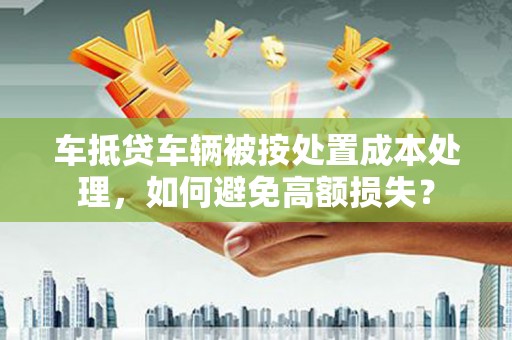 延安车抵贷车辆被按处置成本处理，如何避免高额损失？